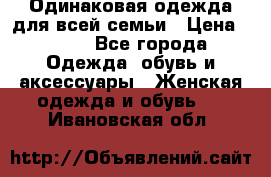 Одинаковая одежда для всей семьи › Цена ­ 500 - Все города Одежда, обувь и аксессуары » Женская одежда и обувь   . Ивановская обл.